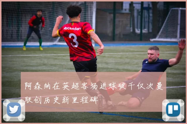 阿森纳在英超客场进球破千仅次曼联创历史新里程碑