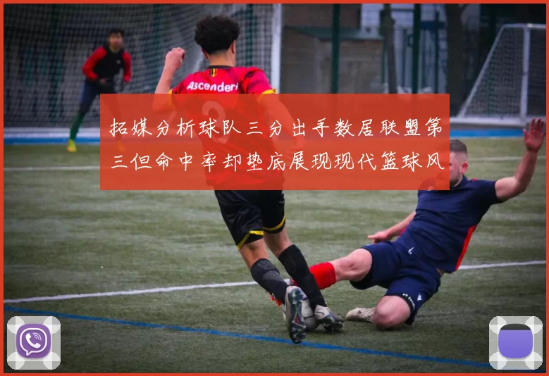 拓媒分析球队三分出手数居联盟第三但命中率却垫底展现现代篮球风格