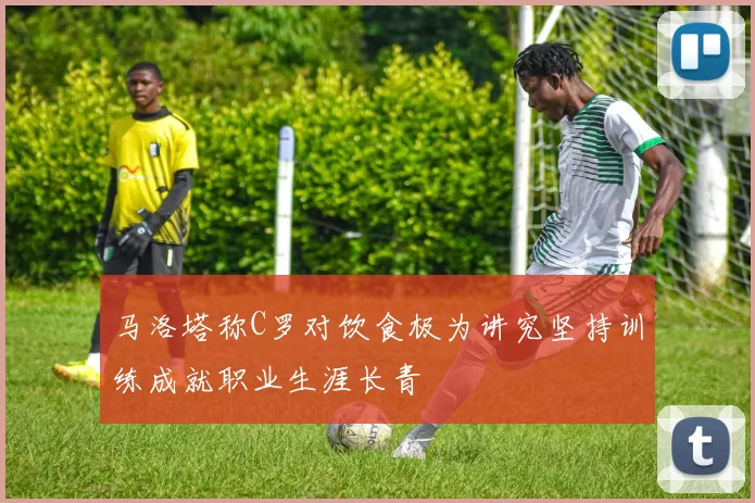 马洛塔称C罗对饮食极为讲究坚持训练成就职业生涯长青