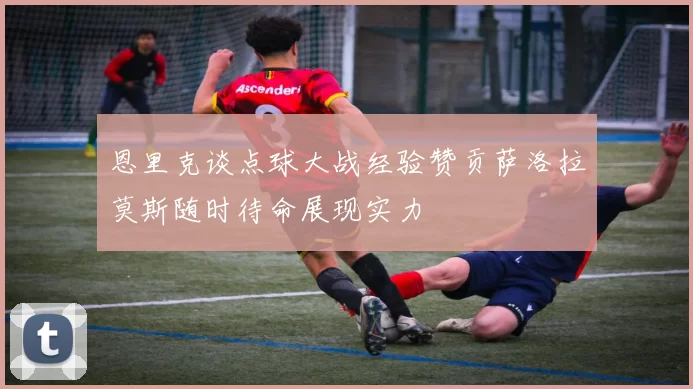 恩里克谈点球大战经验赞贡萨洛拉莫斯随时待命展现实力