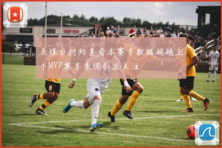 美媒分析约基奇本赛季数据超越上个MVP赛季表现引发关注