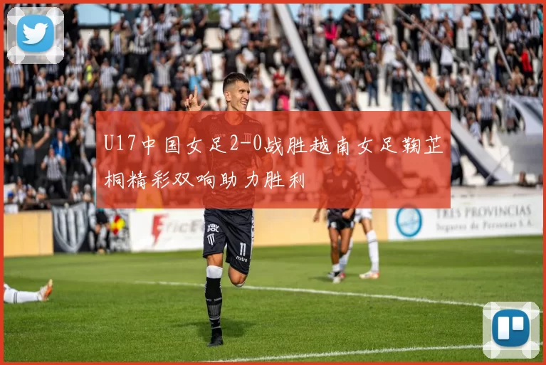 U17中国女足2-0战胜越南女足鞠芷桐精彩双响助力胜利