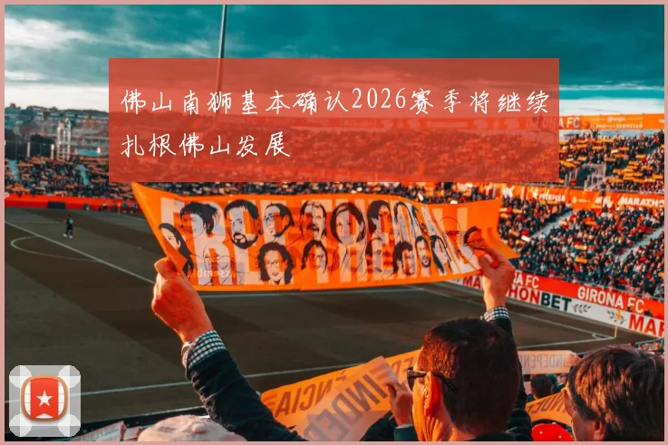 佛山南狮基本确认2026赛季将继续扎根佛山发展