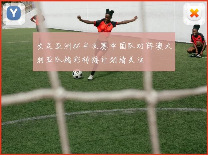 女足亚洲杯半决赛中国队对阵澳大利亚队精彩转播计划请关注
