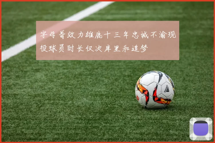 字母哥效力雄鹿十三年忠诚不渝现役球员时长仅次库里和追梦