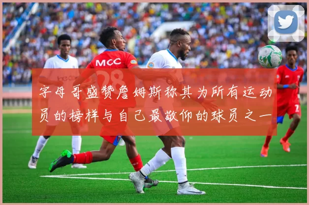 字母哥盛赞詹姆斯称其为所有运动员的榜样与自己最敬仰的球员之一