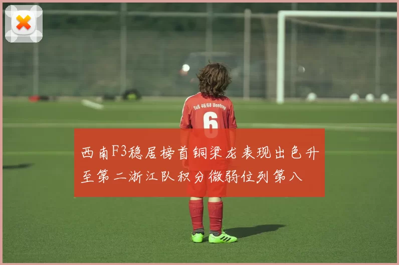 西南F3稳居榜首铜梁龙表现出色升至第二浙江队积分微弱位列第八