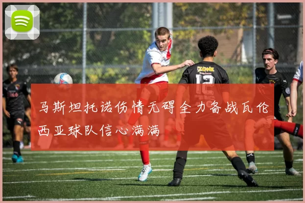 马斯坦托诺伤情无碍全力备战瓦伦西亚球队信心满满