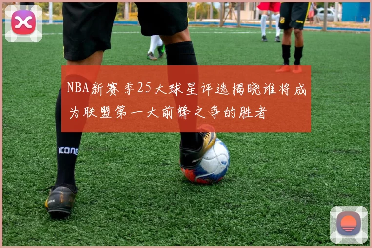 NBA新赛季25大球星评选揭晓谁将成为联盟第一大前锋之争的胜者