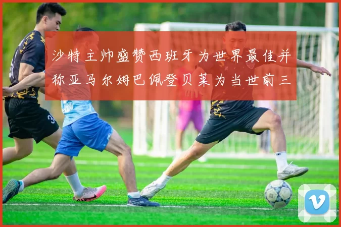 沙特主帅盛赞西班牙为世界最佳并称亚马尔姆巴佩登贝莱为当世前三球员