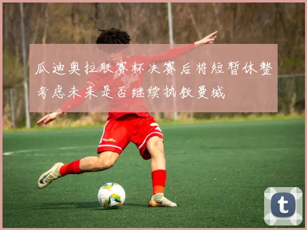 瓜迪奥拉联赛杯决赛后将短暂休整考虑未来是否继续执教曼城