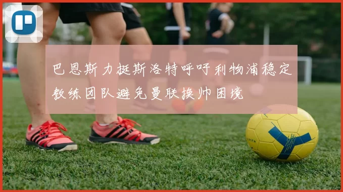 巴恩斯力挺斯洛特呼吁利物浦稳定教练团队避免曼联换帅困境