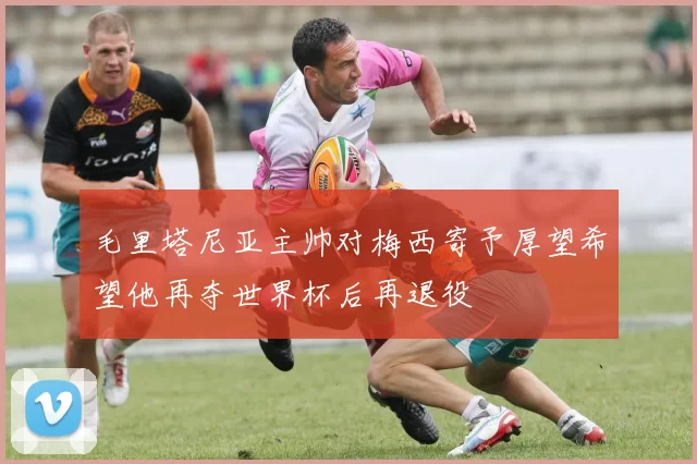 毛里塔尼亚主帅对梅西寄予厚望希望他再夺世界杯后再退役