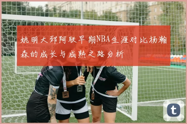 姚明大郅阿联早期NBA生涯对比杨瀚森的成长与成熟之路分析