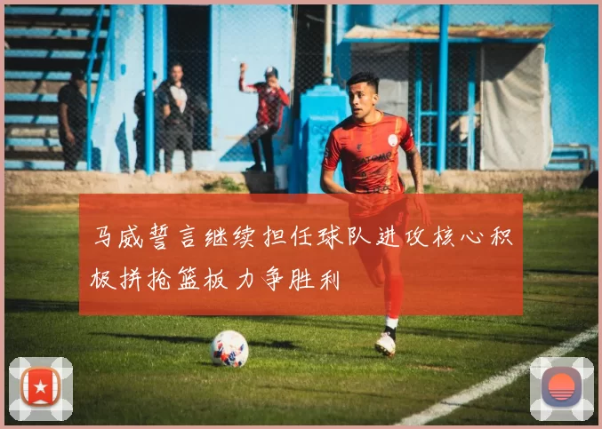 马威誓言继续担任球队进攻核心积极拼抢篮板力争胜利