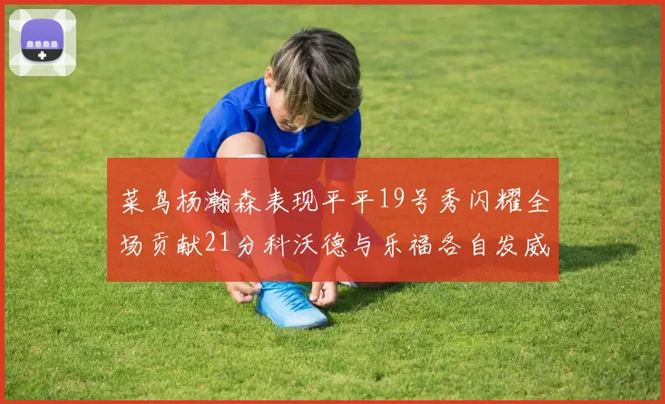 菜鸟杨瀚森表现平平19号秀闪耀全场贡献21分科沃德与乐福各自发威