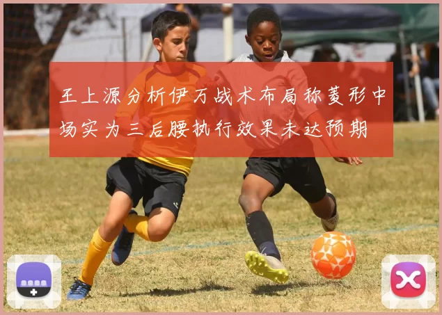 王上源分析伊万战术布局称菱形中场实为三后腰执行效果未达预期