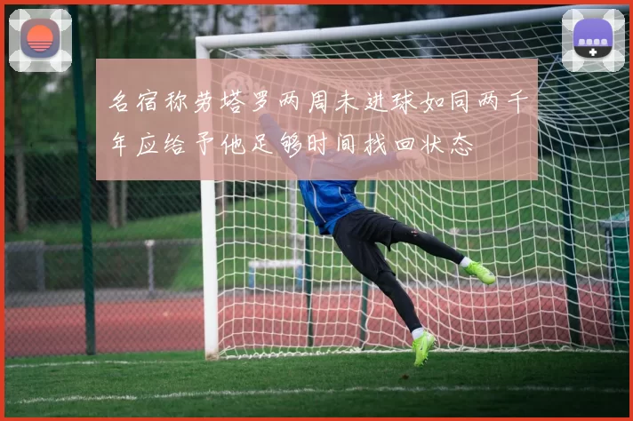 名宿称劳塔罗两周未进球如同两千年应给予他足够时间找回状态