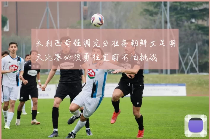 米利西奇强调充分准备朝鲜女足明天比赛必须勇往直前不怕挑战