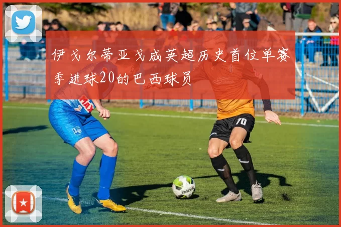 伊戈尔蒂亚戈成英超历史首位单赛季进球20的巴西球员