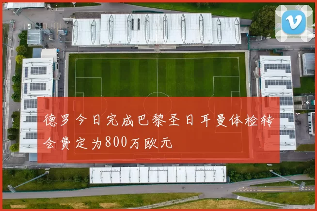 德罗今日完成巴黎圣日耳曼体检转会费定为800万欧元